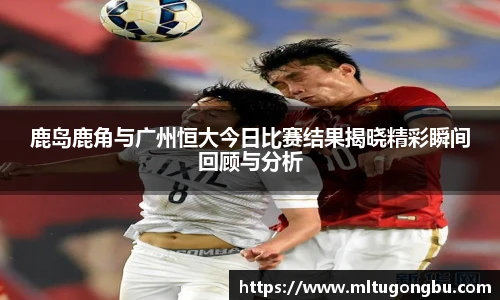 鹿岛鹿角与广州恒大今日比赛结果揭晓精彩瞬间回顾与分析